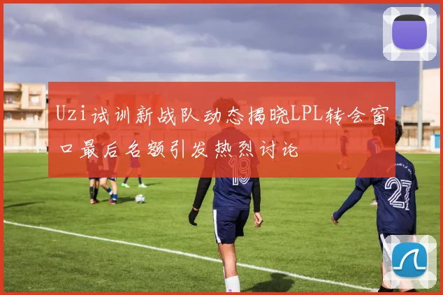 Uzi试训新战队动态揭晓LPL转会窗口最后名额引发热烈讨论