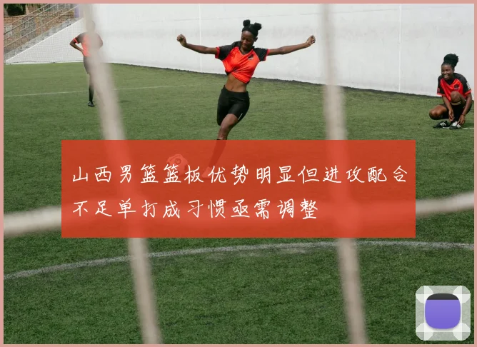 山西男篮篮板优势明显但进攻配合不足单打成习惯亟需调整