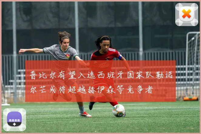 普比尔有望入选西班牙国家队勒诺尔芒或将超越赫伊森等竞争者