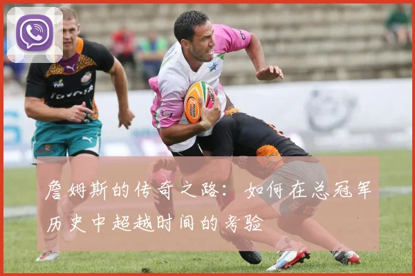 詹姆斯的传奇之路：如何在总冠军历史中超越时间的考验