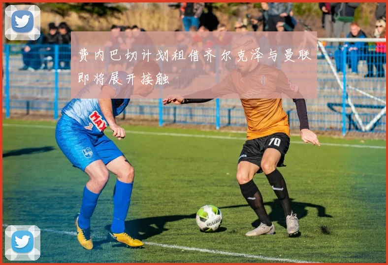 费内巴切计划租借齐尔克泽与曼联即将展开接触