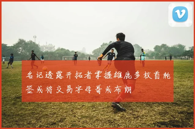 名记透露开拓者掌握雄鹿多枚首轮签或将交易字母哥或布朗