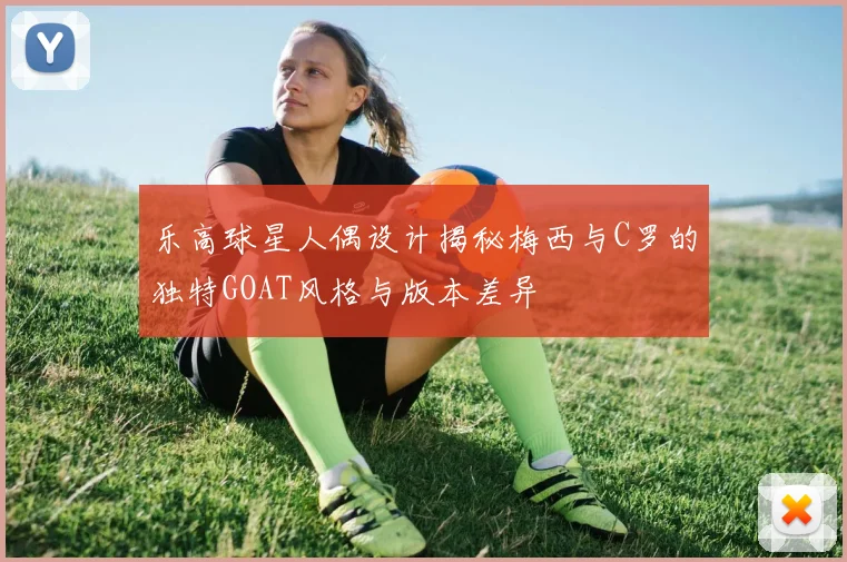 乐高球星人偶设计揭秘梅西与C罗的独特GOAT风格与版本差异