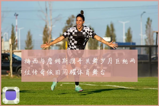 梅西与詹姆斯携手共舞岁月巨轮两位传奇依旧闪耀体育舞台