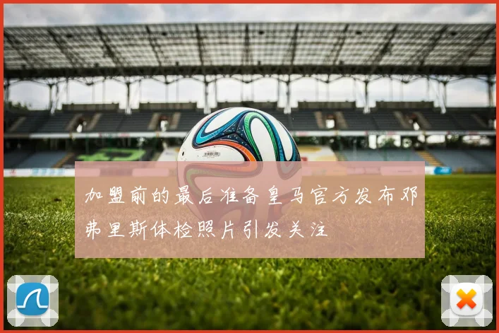加盟前的最后准备皇马官方发布邓弗里斯体检照片引发关注