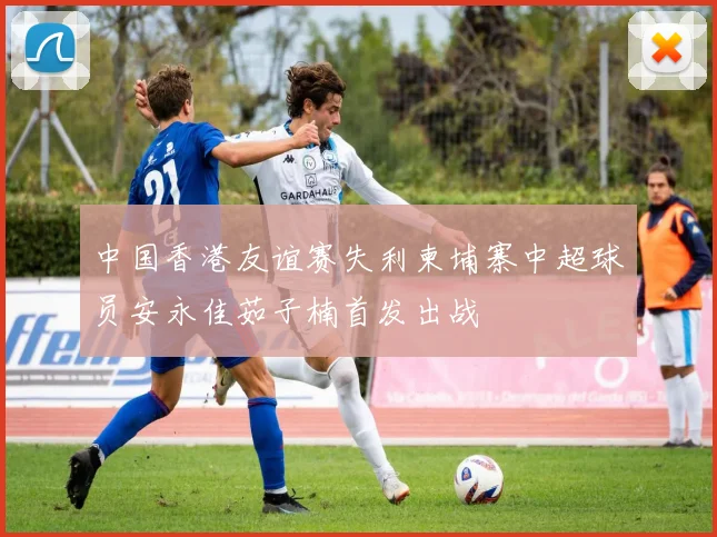 中国香港友谊赛失利柬埔寨中超球员安永佳茹子楠首发出战