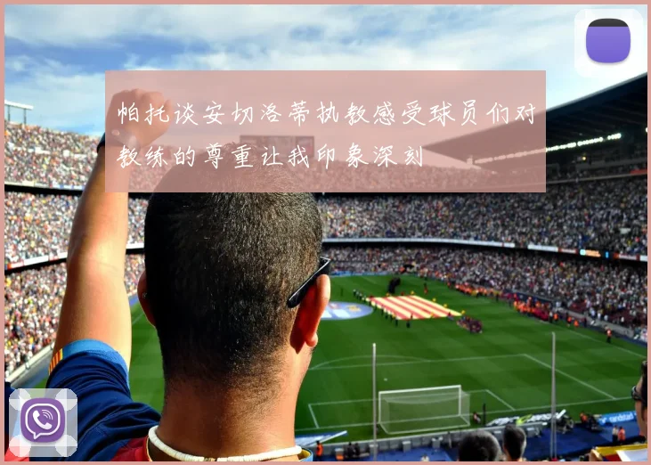 帕托谈安切洛蒂执教感受球员们对教练的尊重让我印象深刻