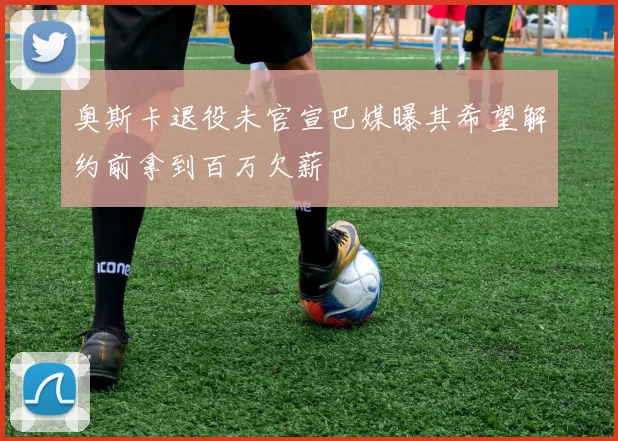 奥斯卡退役未官宣巴媒曝其希望解约前拿到百万欠薪