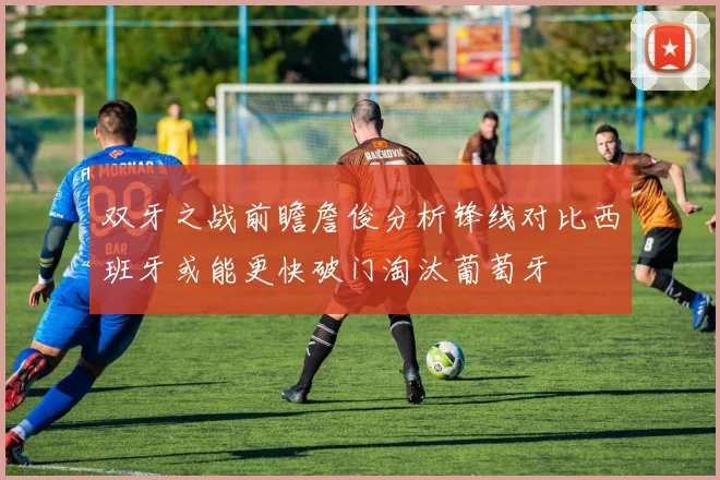 双牙之战前瞻詹俊分析锋线对比西班牙或能更快破门淘汰葡萄牙