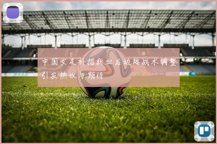 中国女足补招新血后边路战术调整引发热议与期待