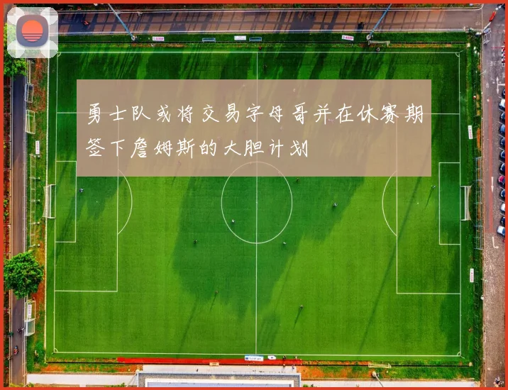 勇士队或将交易字母哥并在休赛期签下詹姆斯的大胆计划