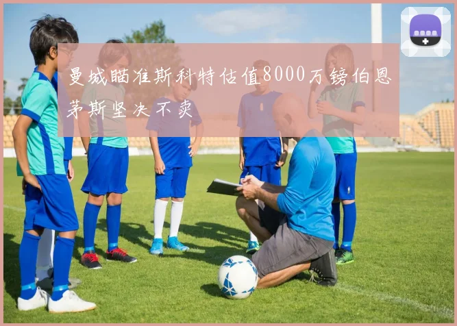 曼城瞄准斯科特估值8000万镑伯恩茅斯坚决不卖