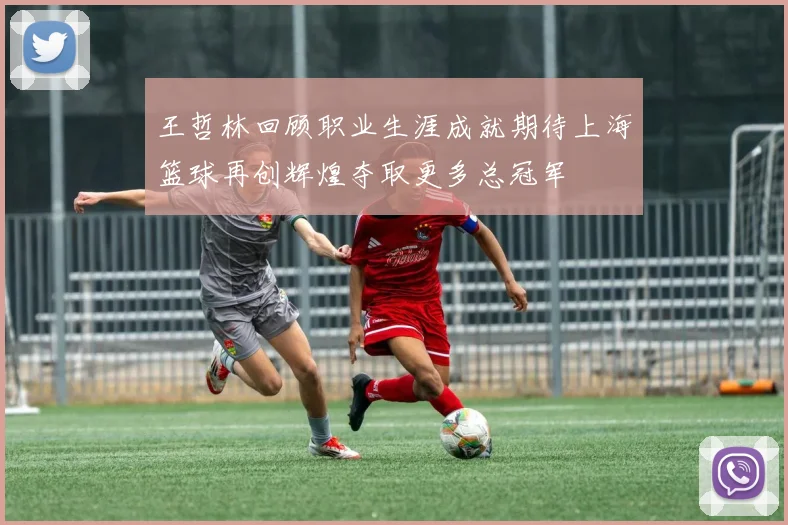 王哲林回顾职业生涯成就期待上海篮球再创辉煌夺取更多总冠军