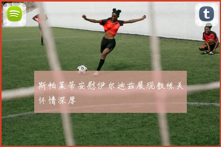 斯帕莱蒂安慰伊尔迪兹展现教练关怀情深厚