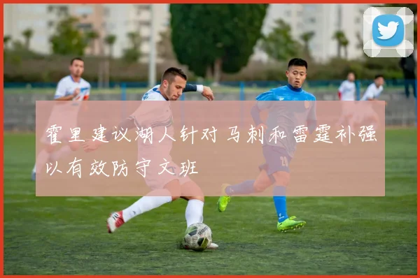 霍里建议湖人针对马刺和雷霆补强以有效防守文班