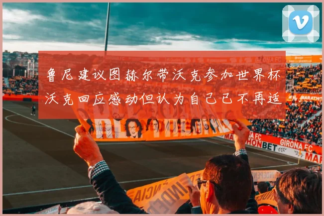 鲁尼建议图赫尔带沃克参加世界杯沃克回应感动但认为自己已不再适合