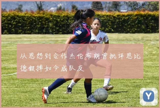 从恩怨到合作杰伦布朗曾批评恩比德假摔如今成队友