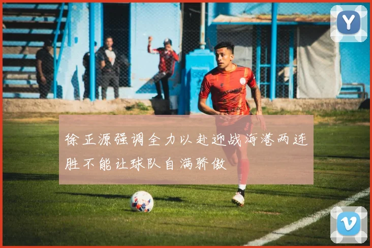 徐正源强调全力以赴迎战海港两连胜不能让球队自满骄傲