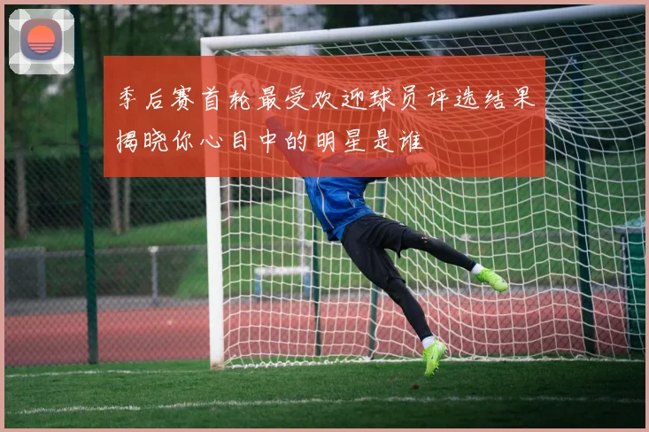 季后赛首轮最受欢迎球员评选结果揭晓你心目中的明星是谁