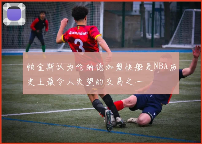 帕金斯认为伦纳德加盟快船是NBA历史上最令人失望的交易之一