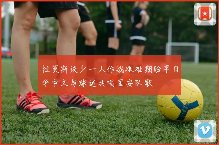 拉莫斯谈少一人作战艰难期盼早日学中文与球迷共唱国安队歌