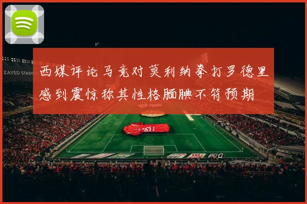 西媒评论马竞对莫利纳拳打罗德里感到震惊称其性格腼腆不符预期