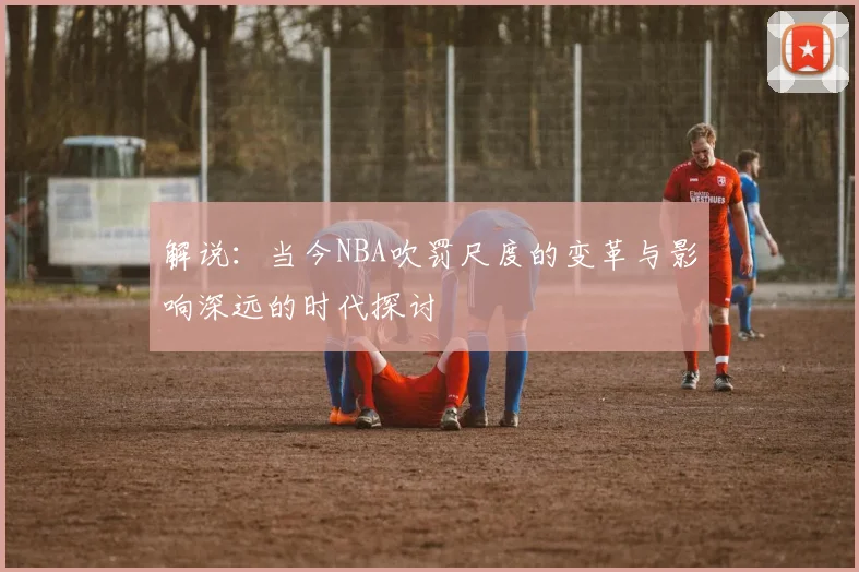 解说：当今NBA吹罚尺度的变革与影响深远的时代探讨