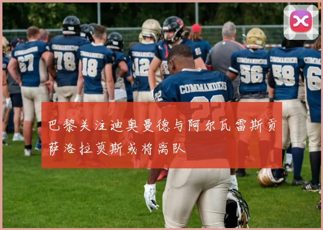 巴黎关注迪奥曼德与阿尔瓦雷斯贡萨洛拉莫斯或将离队