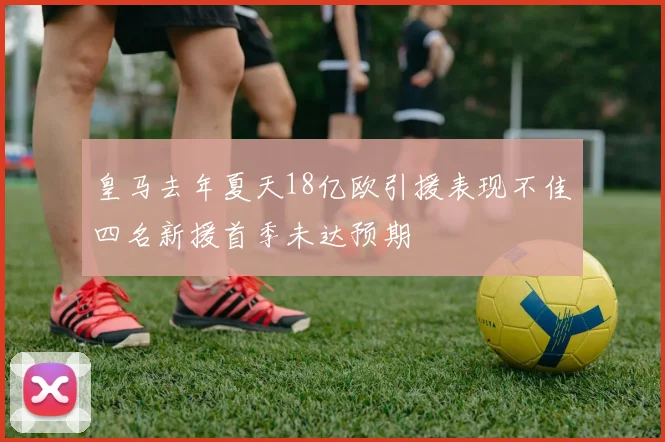 皇马去年夏天18亿欧引援表现不佳四名新援首季未达预期