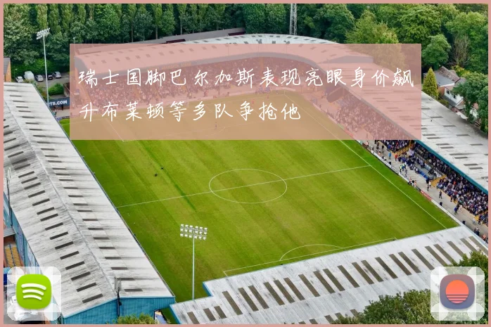瑞士国脚巴尔加斯表现亮眼身价飙升布莱顿等多队争抢他