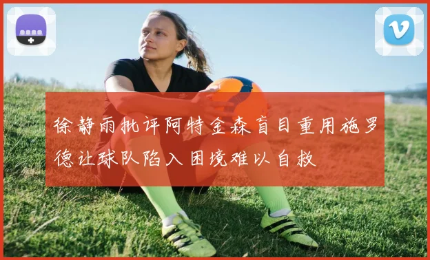 徐静雨批评阿特金森盲目重用施罗德让球队陷入困境难以自救