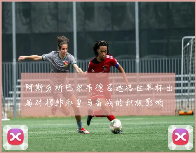 阿斯分析巴尔韦德吕迪格世界杯出局对穆帅和皇马备战的积极影响