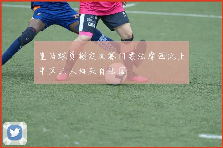 皇马球员锁定决赛门票法摩西比上半区三人均来自法国