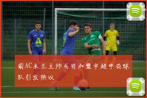 前AC米兰主帅或将加盟中超申花球队引发热议