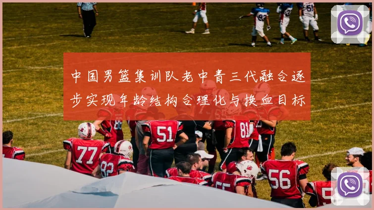 中国男篮集训队老中青三代融合逐步实现年龄结构合理化与换血目标