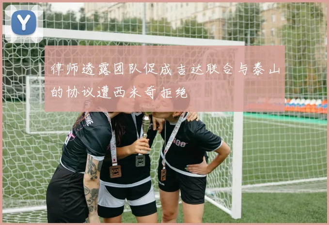 律师透露团队促成吉达联合与泰山的协议遭西米奇拒绝