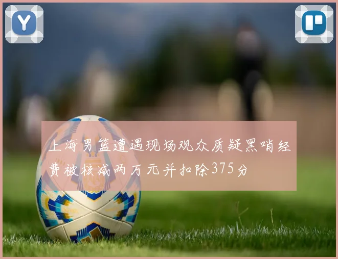 上海男篮遭遇现场观众质疑黑哨经费被核减两万元并扣除375分