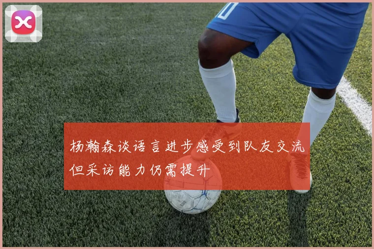 杨瀚森谈语言进步感受到队友交流但采访能力仍需提升
