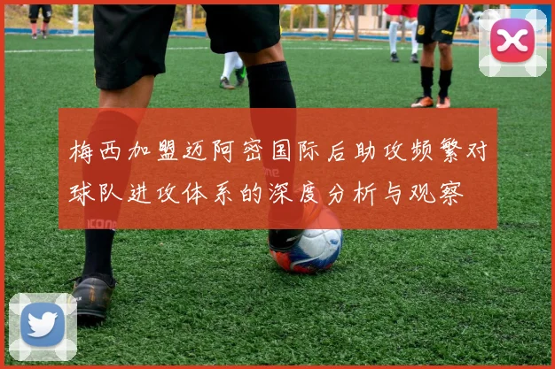 梅西加盟迈阿密国际后助攻频繁对球队进攻体系的深度分析与观察