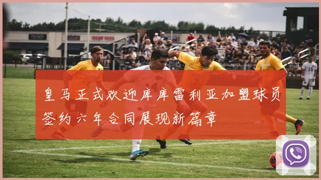 皇马正式欢迎库库雷利亚加盟球员签约六年合同展现新篇章