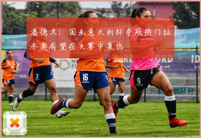 潘德夫：国米意大利杯夺冠热门拉齐奥有望在决赛中复仇