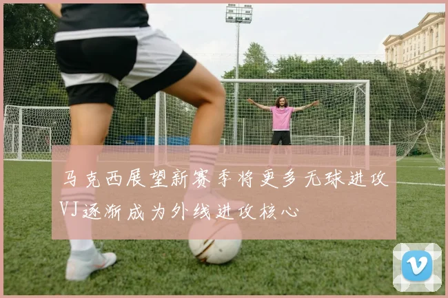 马克西展望新赛季将更多无球进攻VJ逐渐成为外线进攻核心