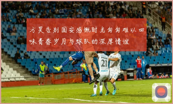 方昊告别国安感慨时光匆匆难以回味青春岁月与球队的深厚情谊